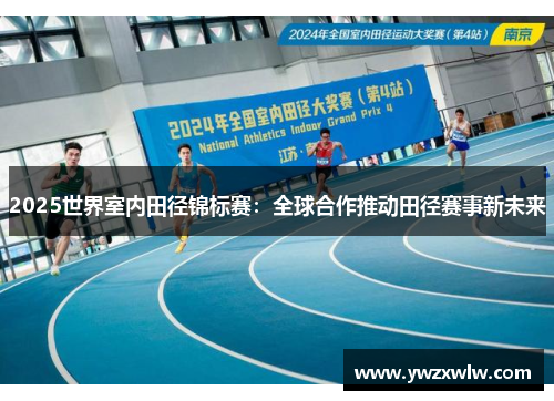 2025世界室内田径锦标赛：全球合作推动田径赛事新未来