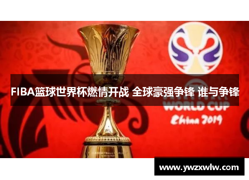 FIBA篮球世界杯燃情开战 全球豪强争锋 谁与争锋