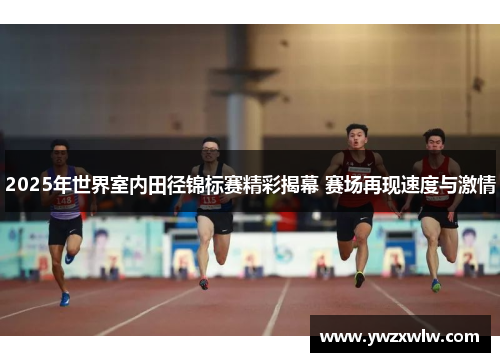 2025年世界室内田径锦标赛精彩揭幕 赛场再现速度与激情