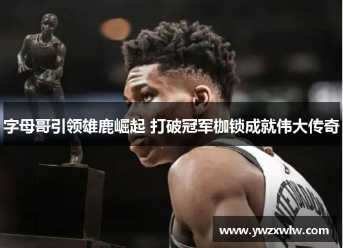 字母哥引领雄鹿崛起 打破冠军枷锁成就伟大传奇