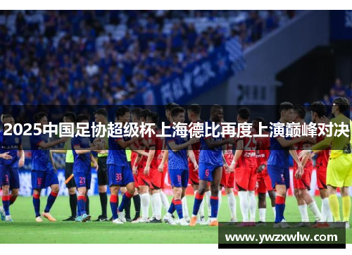 2025中国足协超级杯上海德比再度上演巅峰对决
