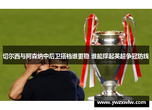 切尔西与阿森纳中后卫搭档谁更稳 谁能撑起英超争冠防线