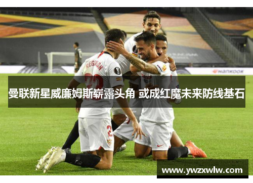 曼联新星威廉姆斯崭露头角 或成红魔未来防线基石