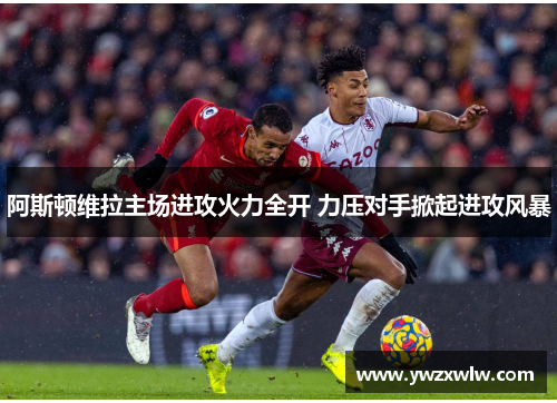 阿斯顿维拉主场进攻火力全开 力压对手掀起进攻风暴